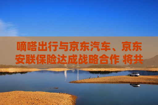 嘀嗒出行与京东汽车、京东安联保险达成战略合作 将共同开拓车后服务市场