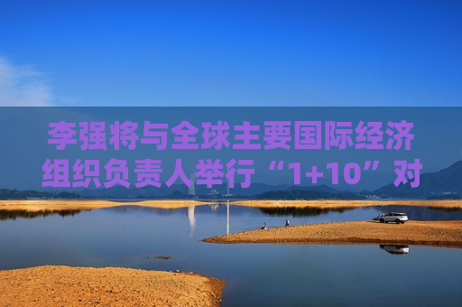 李强将与全球主要国际经济组织负责人举行“1+10”对话会