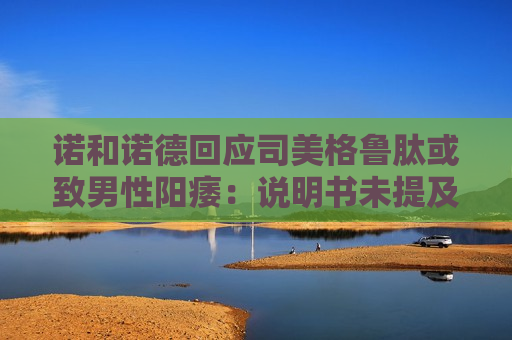 诺和诺德回应司美格鲁肽或致男性阳痿：说明书未提及该副作用
