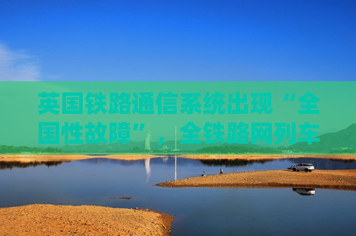 英国铁路通信系统出现“全国性故障”，全铁路网列车受影响