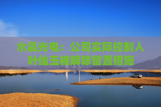 水晶光电：公司实际控制人叶仙玉被解除留置措施