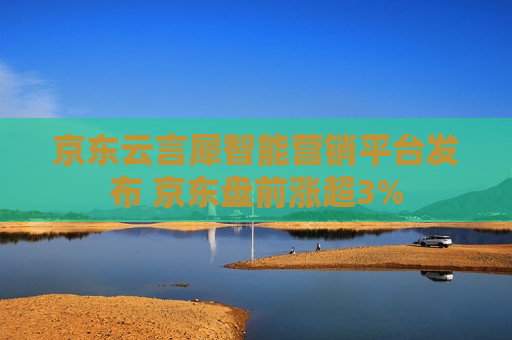 京东云言犀智能营销平台发布 京东盘前涨超3%