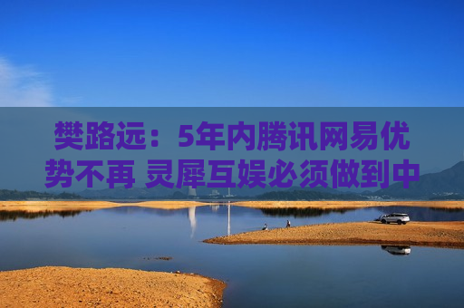 樊路远：5年内腾讯网易优势不再 灵犀互娱必须做到中国第二
