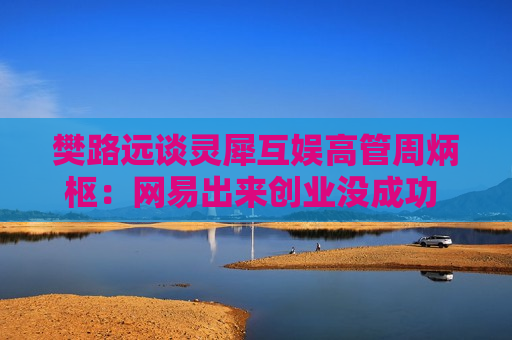 樊路远谈灵犀互娱高管周炳枢：网易出来创业没成功 最后投奔了一个“袁绍”