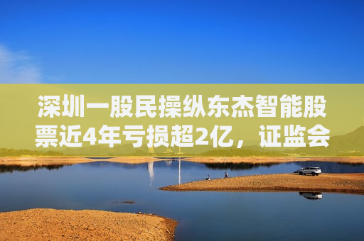 深圳一股民操纵东杰智能股票近4年亏损超2亿， *** ：罚款200万元