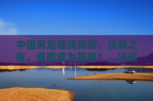 中国男足迎战劲敌，决战之夜，谁能成为英雄？，决战之夜，中国男足迎战劲敌，英雄将横空出世，决战之夜，中国男足迎战劲敌，英雄揭晓
