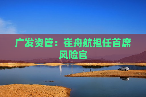 广发资管：崔舟航担任首席风险官