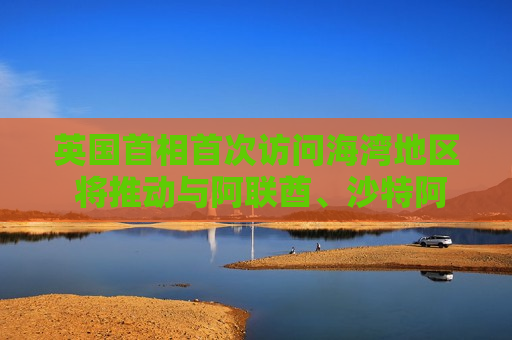 英国首相首次访问海湾地区 将推动与阿联酋、沙特 *** 加强关系