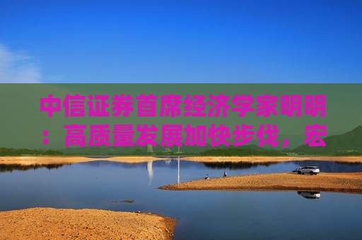 中信证券首席经济学家明明：高质量发展加快步伐，宏观经济持续向好