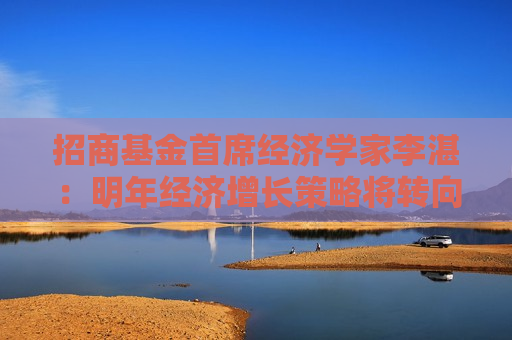招商基金首席经济学家李湛：明年经济增长策略将转向内拓、外收