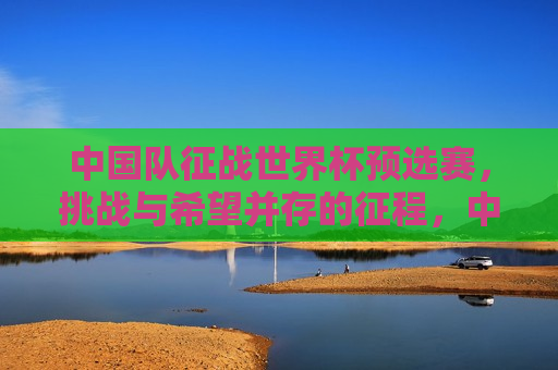 中国队征战世界杯预选赛，挑战与希望并存的征程，中国队征战世界杯预选赛，挑战与希望同行，中国队征战世界杯预选赛，挑战与希望同行