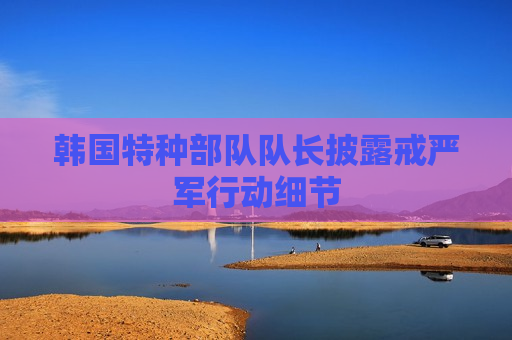 韩国特种部队队长披露 *** 军行动细节