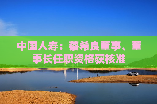 中国人寿：蔡希良董事、董事长任职资格获核准
