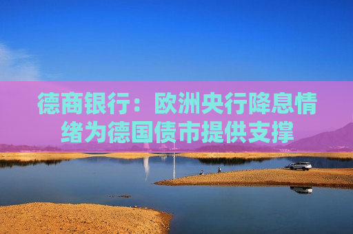 德商银行：欧洲央行降息情绪为德国债市提供支撑