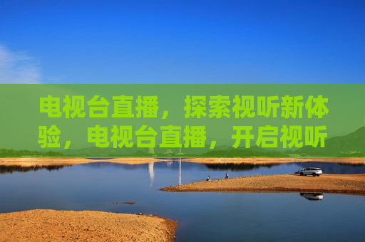 电视台直播，探索视听新体验，电视台直播，开启视听新纪元，开启视听新纪元，电视台直播探索视听新体验