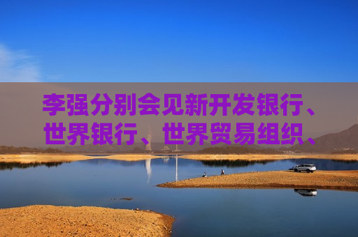 李强分别会见新开发银行、世界银行、世界贸易组织、国际货币基金组织负责人
