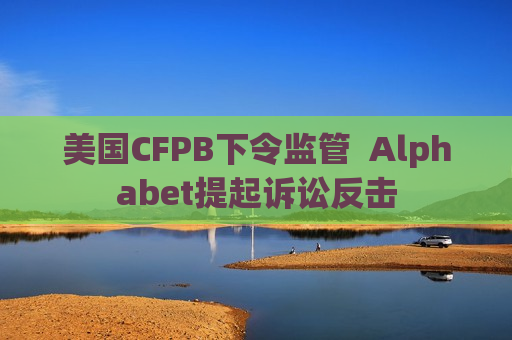 美国CFPB下令监管  Alphabet提起诉讼反击