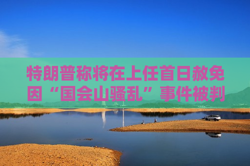 特朗普称将在上任首日赦免因“国会山骚乱”事件被判刑者