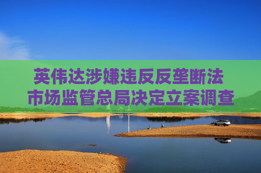 英伟达涉嫌违反反垄断法 市场监管总局决定立案调查：涉5年前收购迈络思
