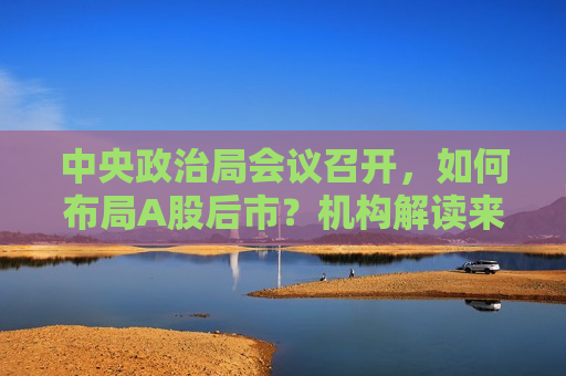 中央政治局会议召开，如何布局A股后市？机构解读来了