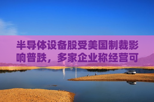 半导体设备股受美国制裁影响普跌，多家企业称经营可控