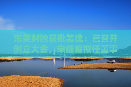 东吴财险获批筹建：已召开创立大会，宋继峰拟任董事长