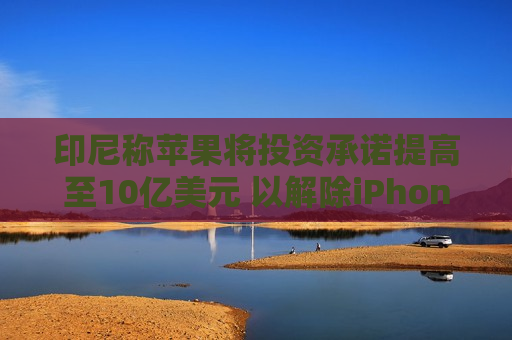 印尼称苹果将投资承诺提高至10亿美元 以解除iPhone销售禁令