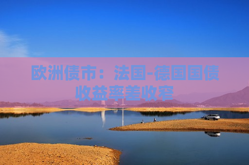 欧洲债市：法国-德国国债收益率差收窄