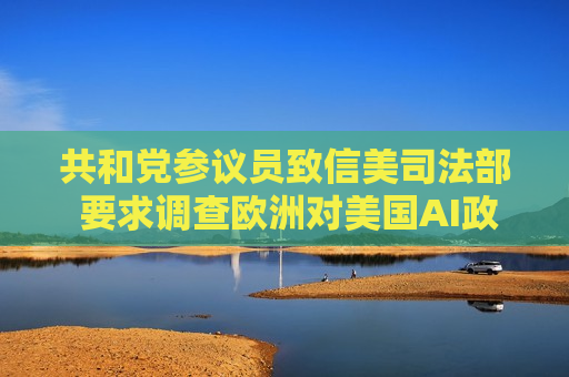 共和党参议员致信美司法部 要求调查欧洲对美国AI政策的影响