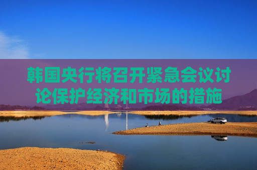 韩国央行将召开紧急会议讨论保护经济和市场的措施