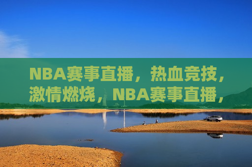 NBA赛事直播，热血竞技， *** 燃烧，NBA赛事直播，热血 *** ，燃烧不息，NBA赛事直播，热血 *** ，燃烧不息的竞技盛宴