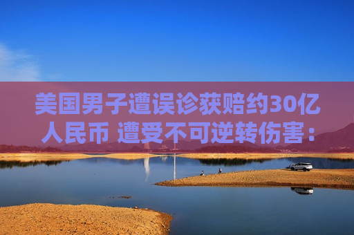 美国男子遭误诊获赔约30亿人民币 遭受不可逆转伤害：网友感慨赚大发