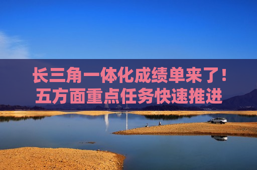 长三角一体化成绩单来了！五方面重点任务快速推进