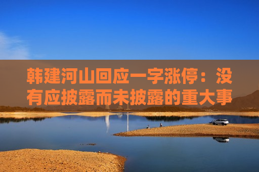 韩建河山回应一字涨停：没有应披露而未披露的重大事项，股吧里的讨论是创作者个人的想法