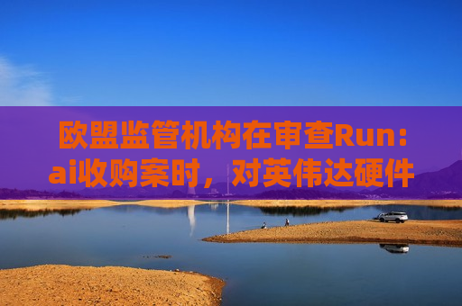 欧盟监管机构在审查Run:ai收购案时，对英伟达硬件捆绑销售进行调查  第1张