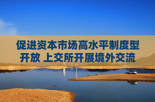 促进资本市场高水平制度型开放 上交所开展境外交流和推介活动