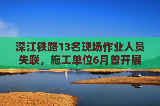 深江铁路13名现场作业人员失联，施工单位6月曾开展安全生产宣誓