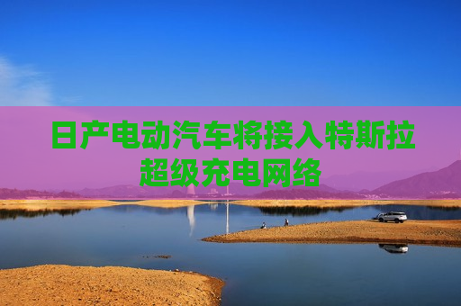 日产电动汽车将接入特斯拉超级充电 *** 
