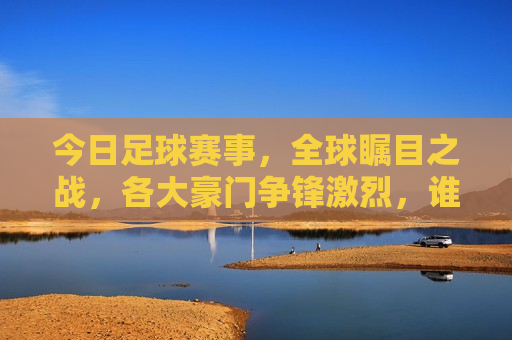 今日足球赛事，全球瞩目之战，各大豪门争锋激烈，谁将成为最后的胜者？，全球瞩目之战，今日足球赛事，豪门争锋，谁将夺冠？，今日足球赛事，全球瞩目，豪门争锋，谁能问鼎冠军？