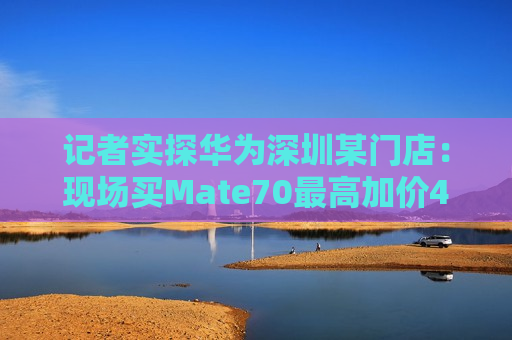 记者实探华为深圳某门店：现场买Mate70更高加价4000元