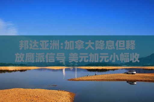 邦达亚洲:加拿大降息但释放鹰派信号 美元加元小幅收跌