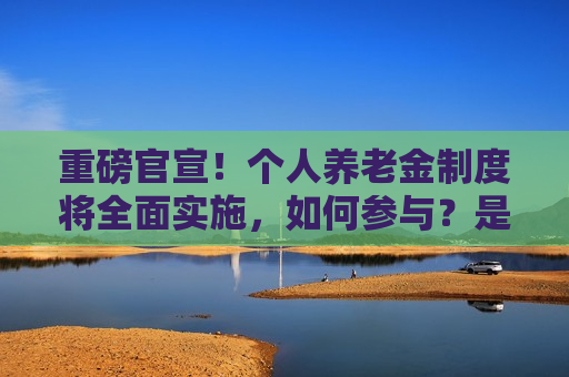 重磅官宣！个人养老金制度将全面实施，如何参与？是否要缴税？能买哪些产品？ 一文读懂