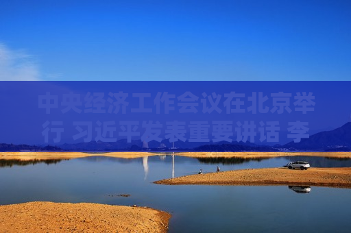 中央经济工作会议在北京举行  *** 发表重要讲话 李强作总结讲话 赵乐际 *** 蔡奇丁薛祥李希出席会议
