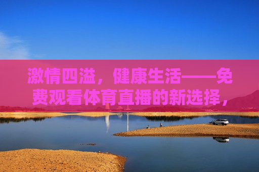  *** 四溢，健康生活——免费观看体育直播的新选择， *** 与健康同行，体育直播新选择， *** 与健康同行，体育直播新选择，开启健康生活新篇章