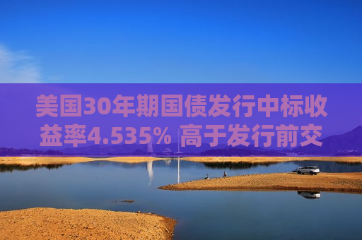 美国30年期国债发行中标收益率4.535% 高于发行前交易收益率