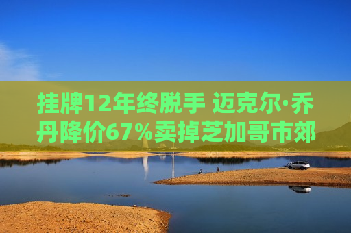 挂牌12年终脱手 迈克尔·乔丹降价67%卖掉芝加哥市郊万尺豪宅