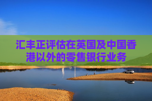 汇丰正评估在英国及中国香港以外的零售银行业务