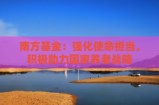 南方基金：强化使命担当，积极助力国家养老战略