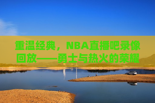 重温经典，NBA直播吧录像回放——勇士与热火的荣耀对决，重温荣耀对决，勇士与热火经典对决录像回放，重温勇士与热火经典对决，荣耀对决录像回放
