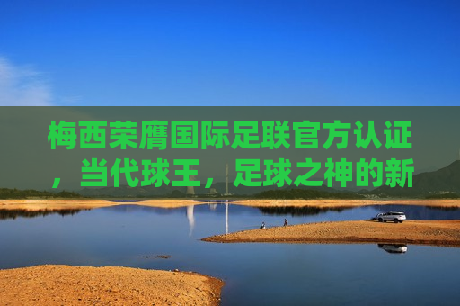 梅西荣膺国际足联官方认证，当代球王，足球之神的新篇章